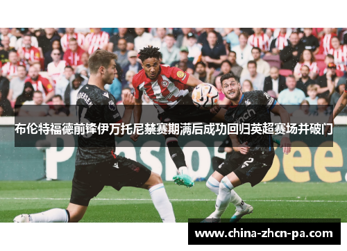 布伦特福德前锋伊万托尼禁赛期满后成功回归英超赛场并破门 布伦特福德前锋伊万托尼禁赛期满后成功回归英超赛场并破门