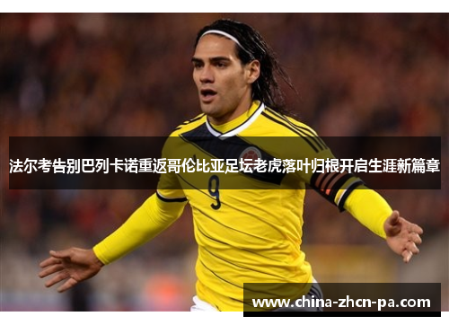 法尔考告别巴列卡诺重返哥伦比亚足坛老虎落叶归根开启生涯新篇章 法尔考告别巴列卡诺重返哥伦比亚足坛老虎落叶归根开启生涯新篇章