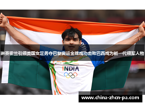 琳赛霍兰引领美国女足勇夺巴黎奥运金牌成功击败巴西成为新一代领军人物