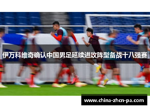 伊万科维奇确认中国男足延续进攻阵型备战十八强赛 伊万科维奇确认中国男足延续进攻阵型备战十八强赛