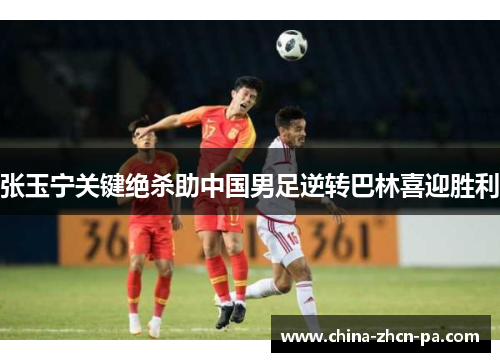 张玉宁关键绝杀助中国男足逆转巴林喜迎胜利 张玉宁关键绝杀助中国男足逆转巴林喜迎胜利